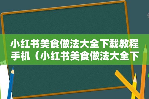 小红书美食做法大全下载教程手机（小红书美食做法大全下载教程）