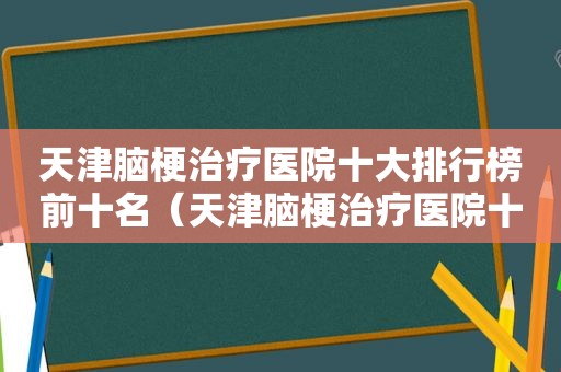 天津脑梗治疗医院十大排行榜前十名（天津脑梗治疗医院十大排行）