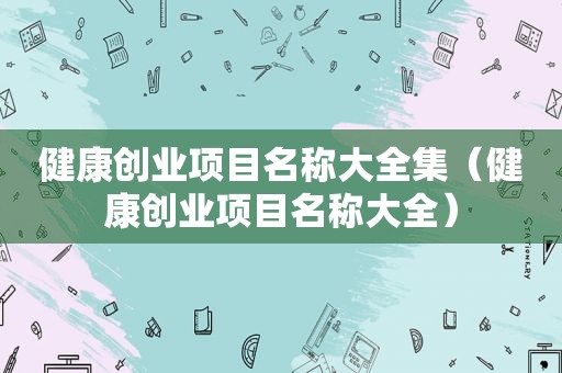 健康创业项目名称大全集（健康创业项目名称大全）