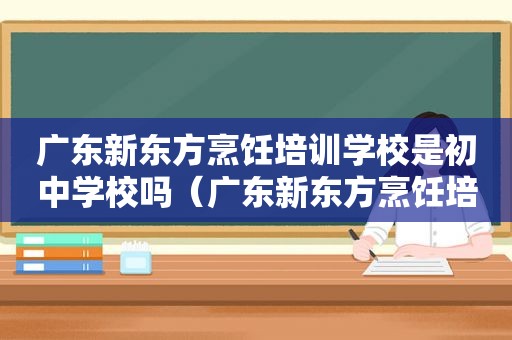 广东新东方烹饪培训学校是初中学校吗（广东新东方烹饪培训学校）