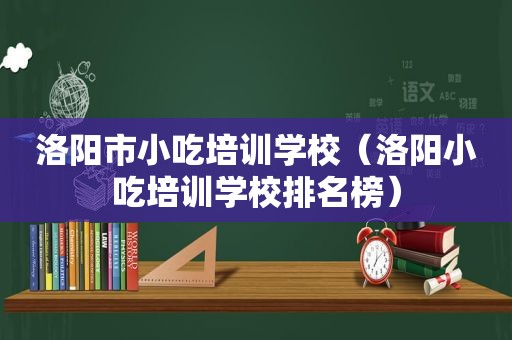 洛阳市小吃培训学校（洛阳小吃培训学校排名榜）