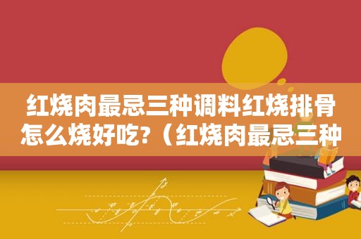 红烧肉最忌三种调料红烧排骨怎么烧好吃?（红烧肉最忌三种调料）