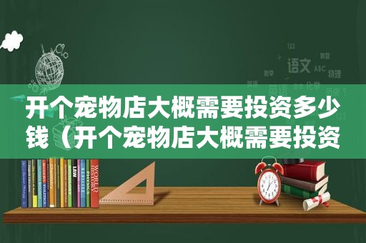 开个宠物店大概需要投资多少钱（开个宠物店大概需要投资多少）