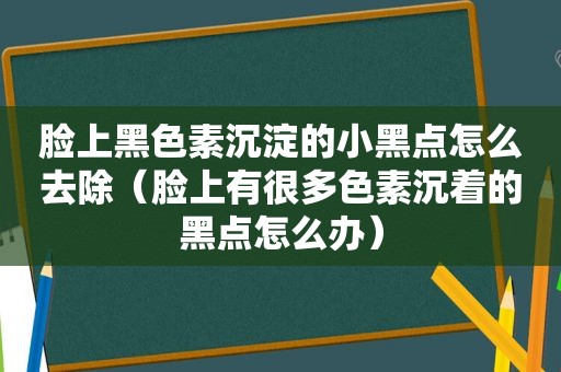 脸上黑色素沉淀的小黑点怎么去除（脸上有很多色素沉着的黑点怎么办）