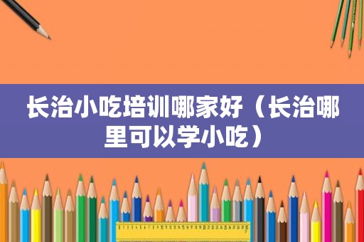 长治小吃培训哪家好（长治哪里可以学小吃）