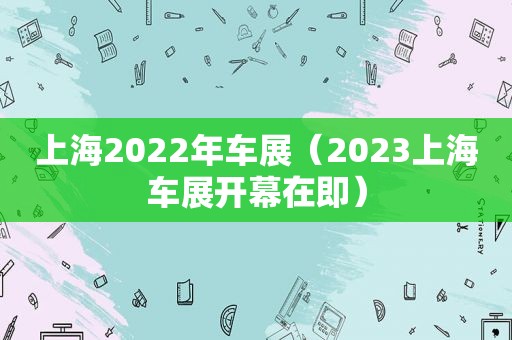 上海2022年车展（2023上海车展开幕在即）