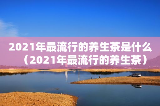 2021年最流行的养生茶是什么（2021年最流行的养生茶）