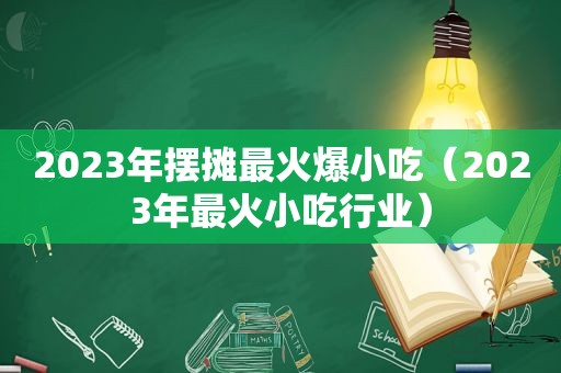 2023年摆摊最火爆小吃（2023年最火小吃行业）