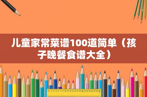 儿童家常菜谱100道简单（孩子晚餐食谱大全）