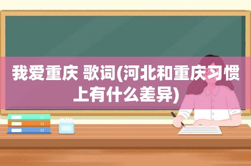 我爱重庆 歌词(河北和重庆习惯上有什么差异)