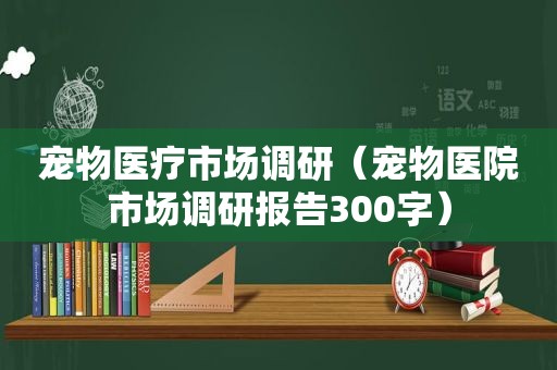 宠物医疗市场调研（宠物医院市场调研报告300字）