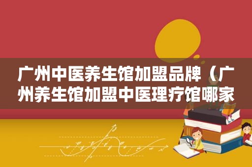 广州中医养生馆加盟品牌（广州养生馆加盟中医理疗馆哪家好）