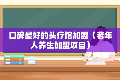 口碑最好的头疗馆加盟（老年人养生加盟项目）