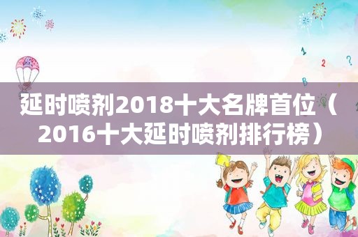 延时喷剂2018十大名牌首位（2016十大延时喷剂排行榜）