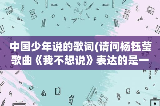 中国少年说的歌词(请问杨钰莹歌曲《我不想说》表达的是一种什么样的情感歌词是什么意思)