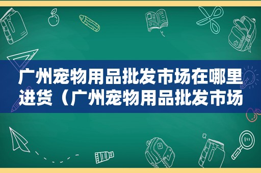 广州宠物用品批发市场在哪里进货（广州宠物用品批发市场在哪里）