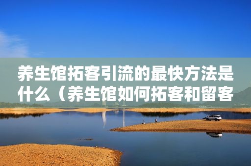 养生馆拓客引流的最快方法是什么（养生馆如何拓客和留客）