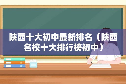 陕西十大初中最新排名（陕西名校十大排行榜初中）