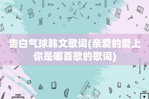 告白气球韩文歌词(亲爱的爱上你是哪首歌的歌词)