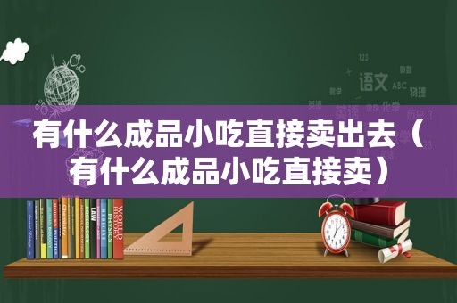 有什么成品小吃直接卖出去（有什么成品小吃直接卖）