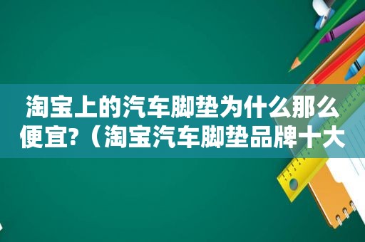 淘宝上的汽车脚垫为什么那么便宜?（淘宝汽车脚垫品牌十大排行）