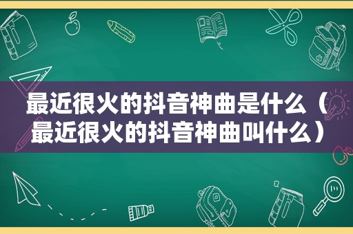 最近很火的抖音神曲是什么（最近很火的抖音神曲叫什么）