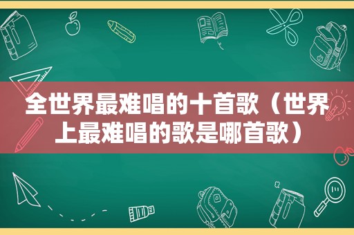 全世界最难唱的十首歌（世界上最难唱的歌是哪首歌）