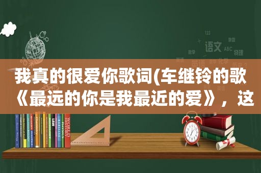 我真的很爱你歌词(车继铃的歌《最远的你是我最近的爱》，这歌写的是什么内容)