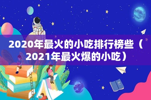 2020年最火的小吃排行榜些（2021年最火爆的小吃）