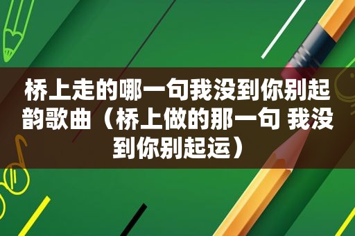 桥上走的哪一句我没到你别起韵歌曲（桥上做的那一句 我没到你别起运）