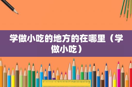 学做小吃的地方的在哪里（学做小吃）