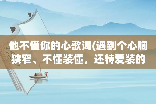 他不懂你的心歌词(遇到个心胸狭窄、不懂装懂，还特爱装的领导，该怎么相处)