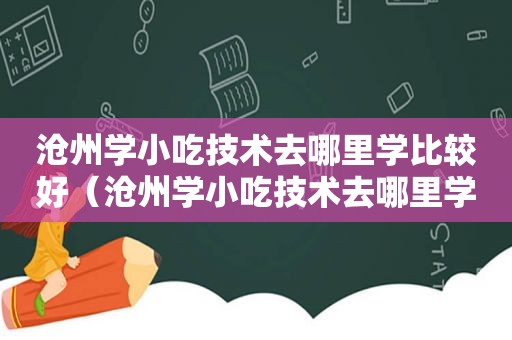 沧州学小吃技术去哪里学比较好（沧州学小吃技术去哪里学）