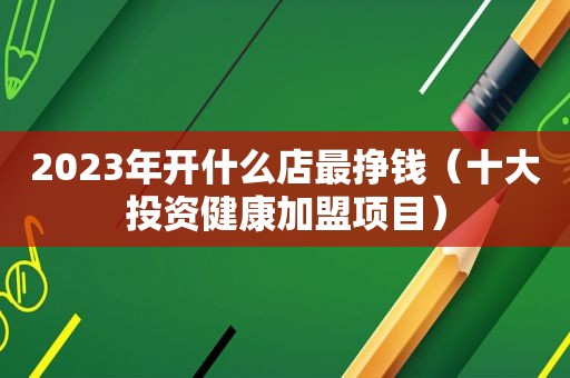 2023年开什么店最挣钱（十大投资健康加盟项目）