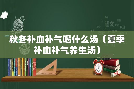 秋冬补血补气喝什么汤（夏季补血补气养生汤）