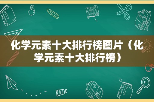 化学元素十大排行榜图片（化学元素十大排行榜）