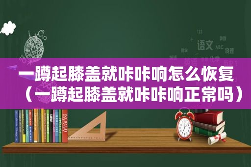 一蹲起膝盖就咔咔响怎么恢复（一蹲起膝盖就咔咔响正常吗）