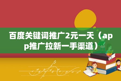 百度关键词推广2元一天（app推广拉新一手渠道）