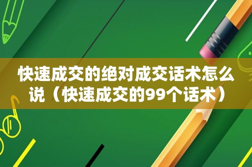 快速成交的绝对成交话术怎么说（快速成交的99个话术）