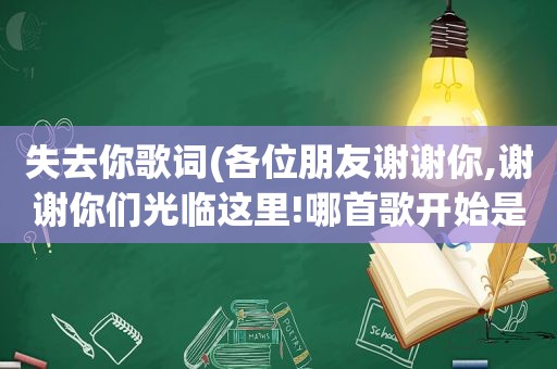 失去你歌词(各位朋友谢谢你,谢谢你们光临这里!哪首歌开始是这歌词的)