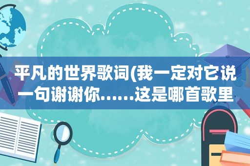 平凡的世界歌词(我一定对它说一句谢谢你……这是哪首歌里的歌词，歌名是)