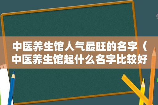 中医养生馆人气最旺的名字（中医养生馆起什么名字比较好）