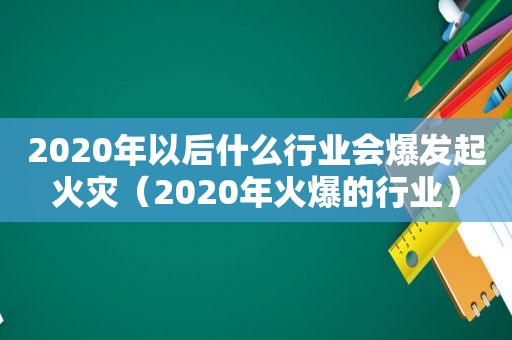 2020年以后什么行业会爆发起火灾（2020年火爆的行业）