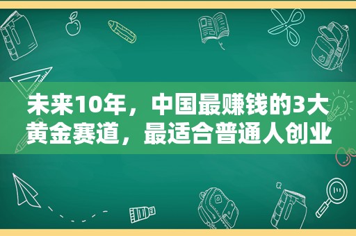 未来10年，中国最赚钱的3大黄金赛道，最适合普通人创业