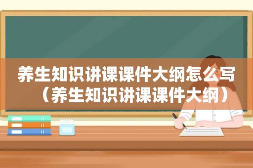 养生知识讲课课件大纲怎么写（养生知识讲课课件大纲）