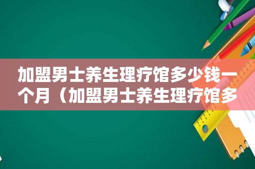 加盟男士养生理疗馆多少钱一个月（加盟男士养生理疗馆多少钱）