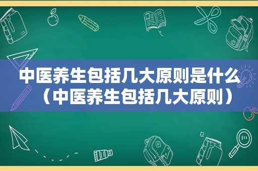 中医养生包括几大原则是什么（中医养生包括几大原则）