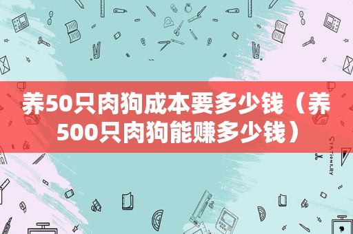 养50只肉狗成本要多少钱（养500只肉狗能赚多少钱）