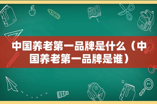 中国养老第一品牌是什么（中国养老第一品牌是谁）