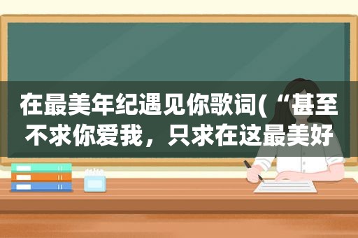 在最美年纪遇见你歌词(“甚至不求你爱我，只求在这最美好的年华里遇见你。”这两句出自徐志摩的哪首诗。恩，这两句可能我记的有)